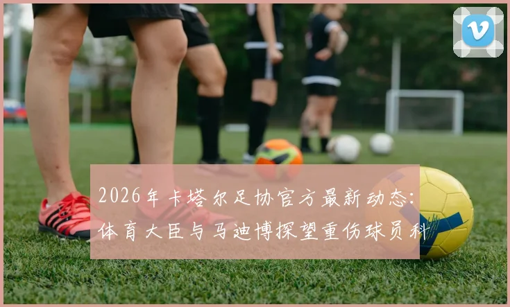 2026年卡塔尔足协官方最新动态:体育大臣与马迪博探望重伤球员科内全过程与伤势详情解读