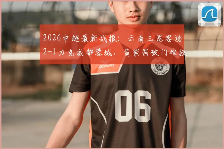 2026中超最新战报：云南玉昆客场2-1力克成都蓉城，黄紫昌破门难救主，奥斯卡建功助力球队摆脱困境