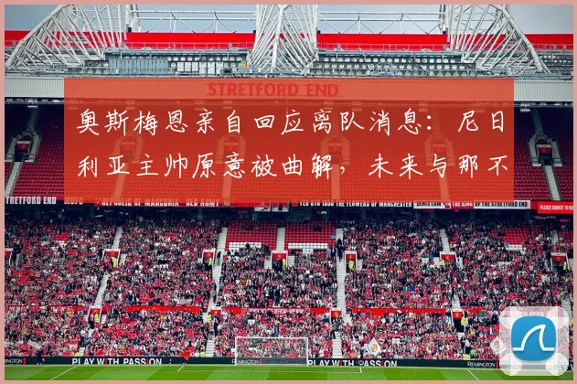 奥斯梅恩亲自回应离队消息:尼日利亚主帅原意被曲解,未来与那不勒斯2026新约计划曝光