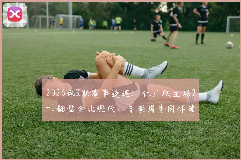 2026韩K联赛事速递：仁川联主场2-1翻盘全北现代，李明周李同律建功