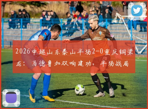 2026中超山东泰山半场2-0重庆铜梁龙:马德鲁加双响建功,半场战局深度回顾与球员表现解读