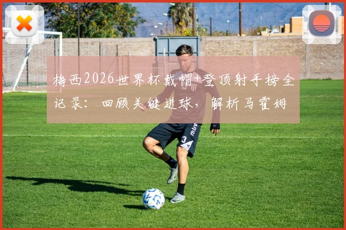 梅西2026世界杯戴帽+登顶射手榜全记录：回顾关键进球，解析马霍姆斯连发四个GOAT表情背后的故事