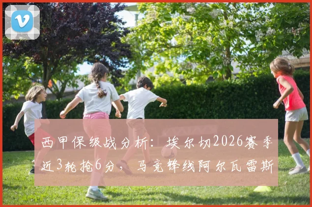 西甲保级战分析：埃尔切2026赛季近3轮抢6分，马竞锋线阿尔瓦雷斯、卢克曼伤缺影响几何？
