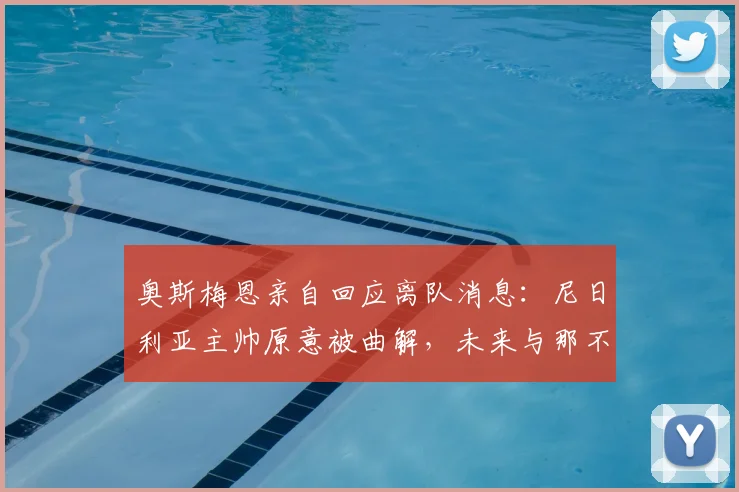 奥斯梅恩亲自回应离队消息：尼日利亚主帅原意被曲解，未来与那不勒斯2026新约计划曝光