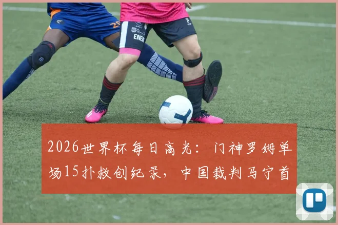 2026世界杯每日高光：门神罗姆单场15扑救创纪录，中国裁判马宁首秀6黄牌引热议