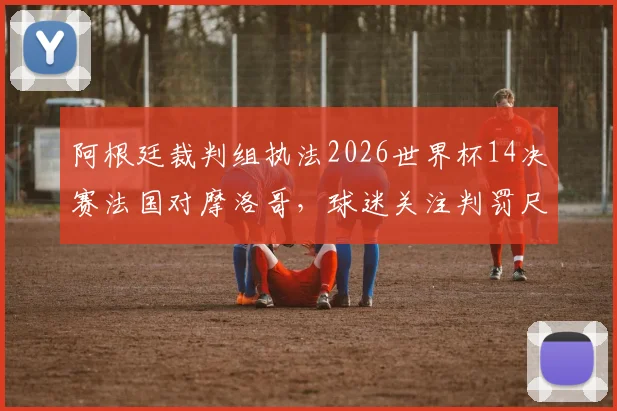 阿根廷裁判组执法2026世界杯14决赛法国对摩洛哥,球迷关注判罚尺度与过往恩怨回顾