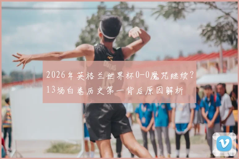 2026年英格兰世界杯0-0魔咒继续？13场白卷历史第一背后原因解析