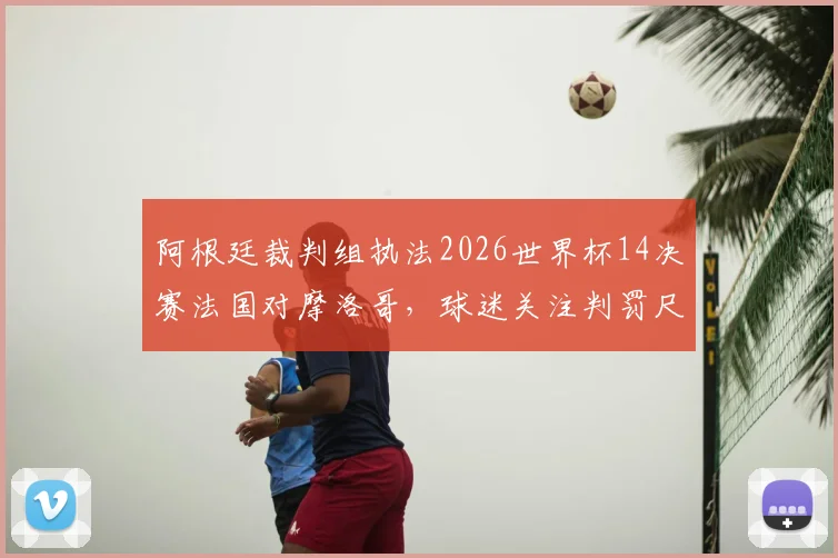 阿根廷裁判组执法2026世界杯14决赛法国对摩洛哥，球迷关注判罚尺度与过往恩怨回顾