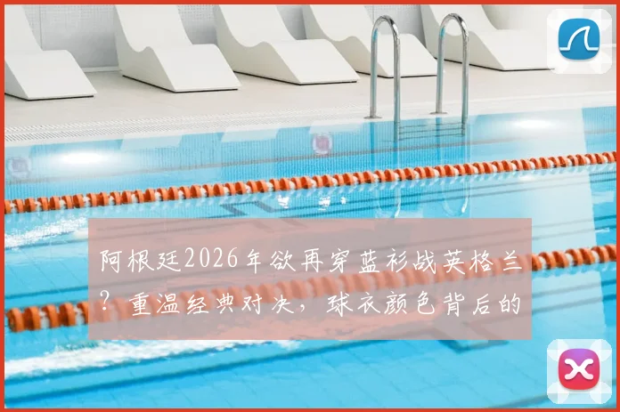阿根廷2026年欲再穿蓝衫战英格兰？重温经典对决，球衣颜色背后的故事与球迷情怀