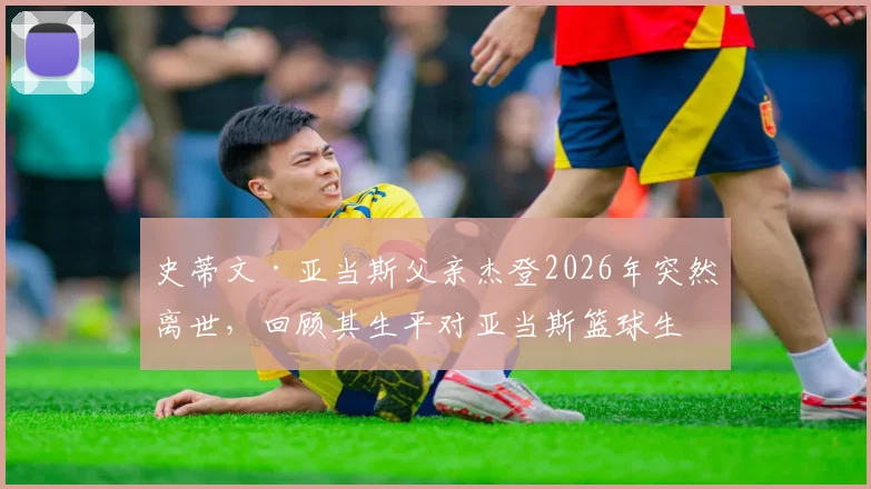 史蒂文·亚当斯父亲杰登2026年突然离世，回顾其生平对亚当斯篮球生涯的影响与家人面对的悲痛
