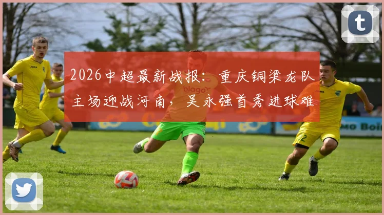 2026中超最新战报:重庆铜梁龙队主场迎战河南,吴永强首秀进球难救主,1-1平局后遭遇联赛三轮不胜