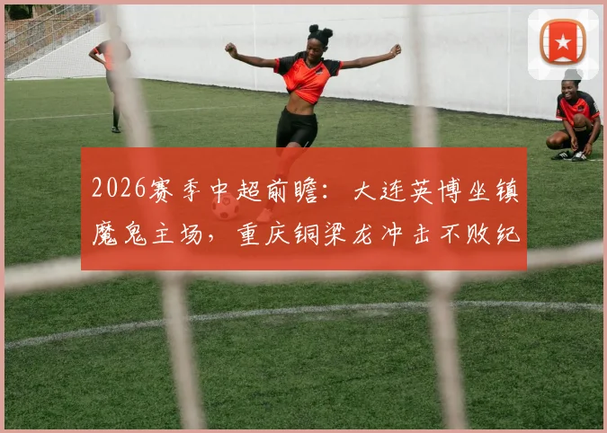 2026赛季中超前瞻:大连英博坐镇魔鬼主场,重庆铜梁龙冲击不败纪录,胜负手解析