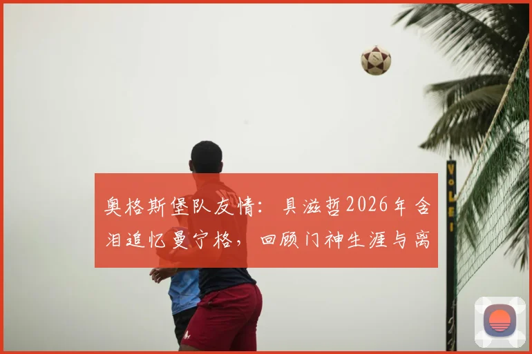 奥格斯堡队友情：具滋哲2026年含泪追忆曼宁格，回顾门神生涯与离别之痛