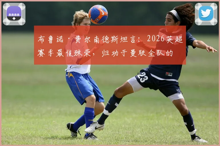 布鲁诺·费尔南德斯坦言：2026英超赛季最佳殊荣，归功于曼联全队的无私付出与默契配合