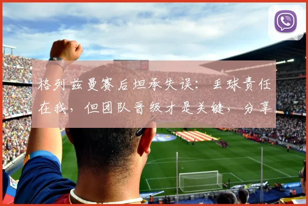 格列兹曼赛后坦承失误：丢球责任在我，但团队晋级才是关键，分享如何从失误中迅速调整心态
