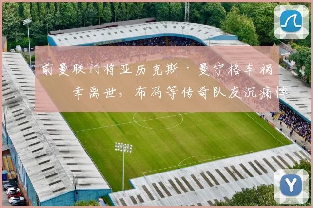前曼联门将亚历克斯·曼宁格车祸不幸离世，布冯等传奇队友沉痛悼念，回顾其职业生涯与事故详情