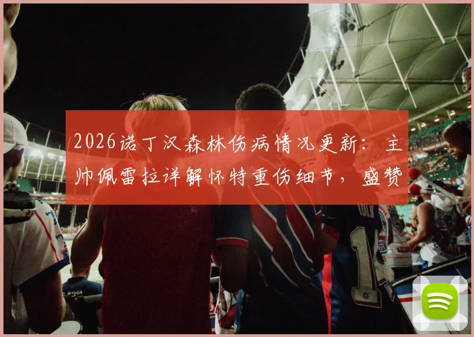 2026诺丁汉森林伤病情况更新:主帅佩雷拉详解怀特重伤细节,盛赞其坚强意志并展望回归,附球队伤病潮分析
