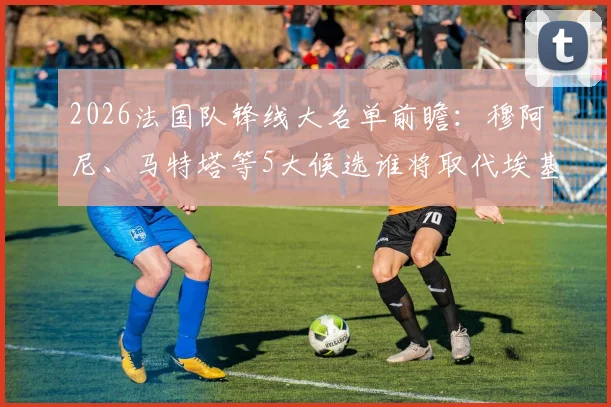 2026法国队锋线大名单前瞻:穆阿尼、马特塔等5大候选谁将取代埃基蒂克,德尚选人策略深度解读
