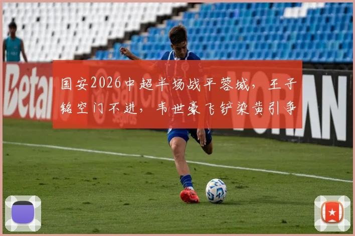 国安2026中超半场战平蓉城，王子铭空门不进，韦世豪飞铲染黄引争议，比赛录像回顾