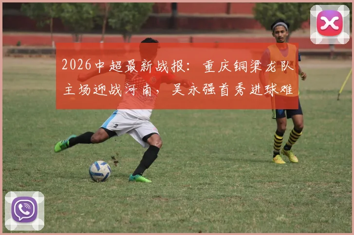 2026中超最新战报：重庆铜梁龙队主场迎战河南，吴永强首秀进球难救主，1-1平局后遭遇联赛三轮不胜