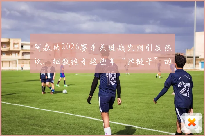 阿森纳2026赛季关键战失利引发热议:细数枪手这些年“掉链子”的传统,球迷为何总说他们“靠不住”
