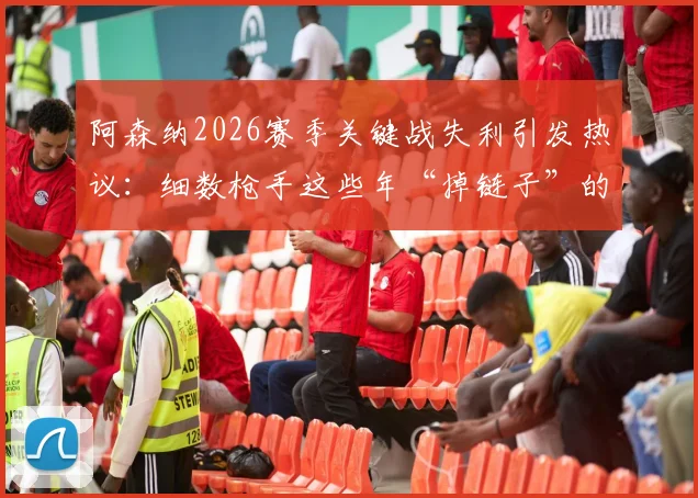 阿森纳2026赛季关键战失利引发热议：细数枪手这些年“掉链子”的传统，球迷为何总说他们“靠不住”