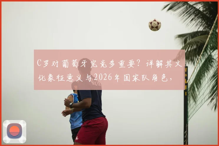C罗对葡萄牙究竟多重要?详解其文化象征意义与2026年国家队角色,葡萄牙如何善用这份财富