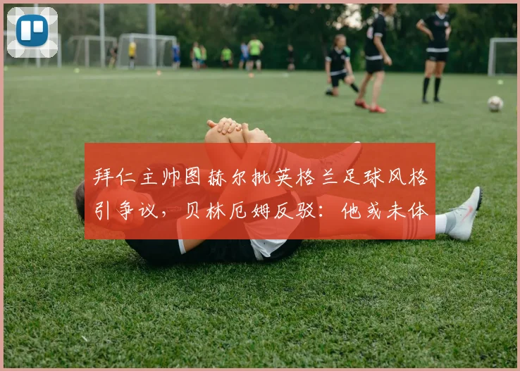拜仁主帅图赫尔批英格兰足球风格引争议,贝林厄姆反驳:他或未体会过2026年关键赛场对决