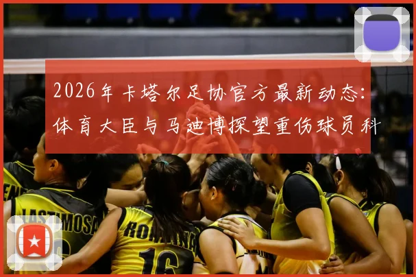2026年卡塔尔足协官方最新动态：体育大臣与马迪博探望重伤球员科内全过程与伤势详情解读