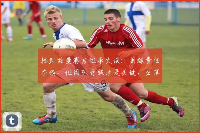 格列兹曼赛后坦承失误：丢球责任在我，但团队晋级才是关键，分享如何从失误中迅速调整心态