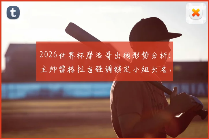 2026世界杯摩洛哥出线形势分析:主帅雷格拉吉强调锁定小组头名,详解球队备战策略与战术思想