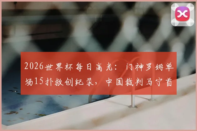 2026世界杯每日高光:门神罗姆单场15扑救创纪录,中国裁判马宁首秀6黄牌引热议