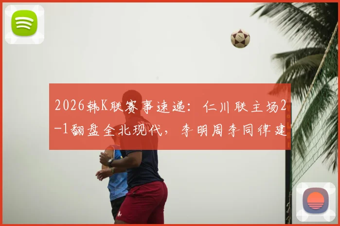 2026韩K联赛事速递:仁川联主场2-1翻盘全北现代,李明周李同律建功