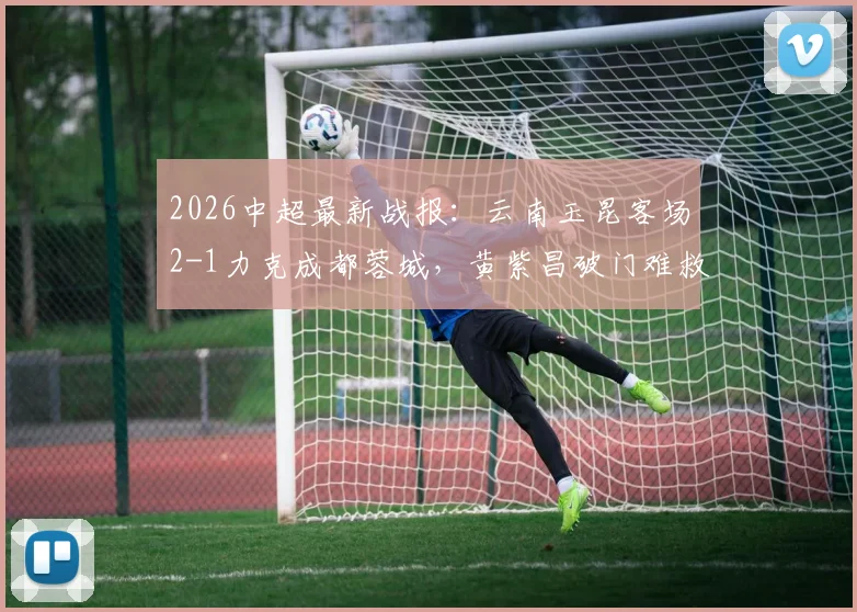 2026中超最新战报：云南玉昆客场2-1力克成都蓉城，黄紫昌破门难救主，奥斯卡建功助力球队摆脱困境