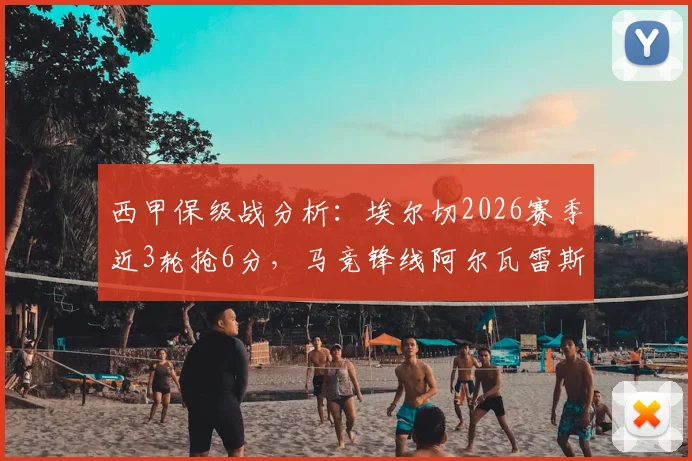 西甲保级战分析:埃尔切2026赛季近3轮抢6分,马竞锋线阿尔瓦雷斯、卢克曼伤缺影响几何?