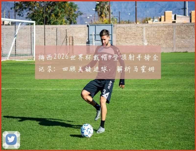 梅西2026世界杯戴帽+登顶射手榜全记录:回顾关键进球,解析马霍姆斯连发四个GOAT表情背后的故事