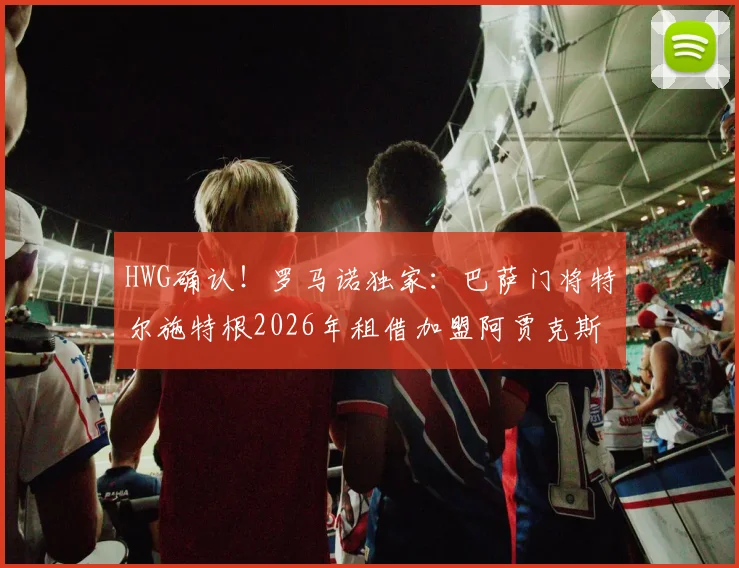 HWG确认！罗马诺独家：巴萨门将特尔施特根2026年租借加盟阿贾克斯，附球员生涯转会深度解析及未来前景预测