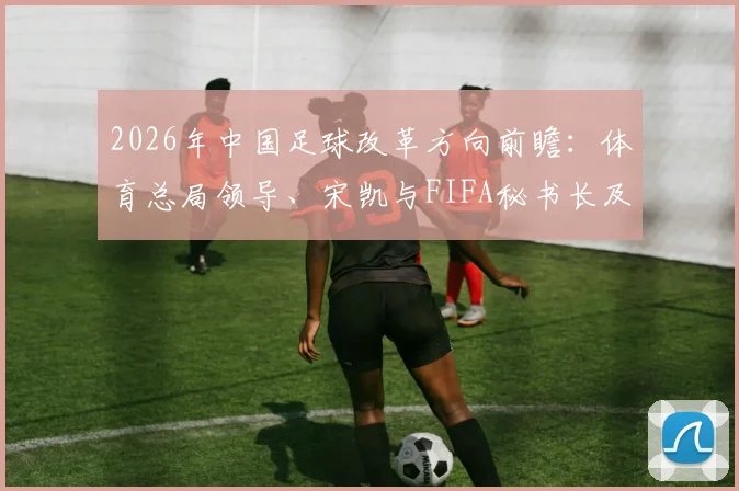 2026年中国足球改革方向前瞻:体育总局领导、宋凯与FIFA秘书长及温格会晤内容全解析