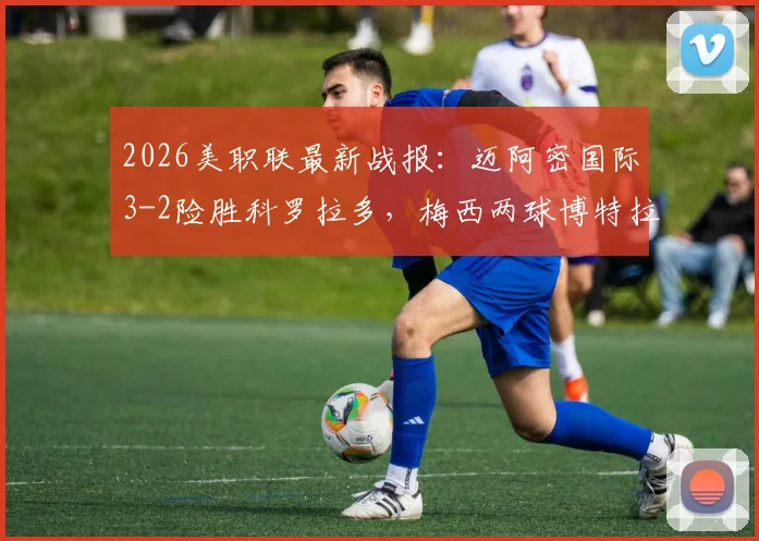 2026美职联最新战报：迈阿密国际3-2险胜科罗拉多，梅西两球博特拉梅破门锁定胜局，附全场精彩集锦及进球视频回放链接