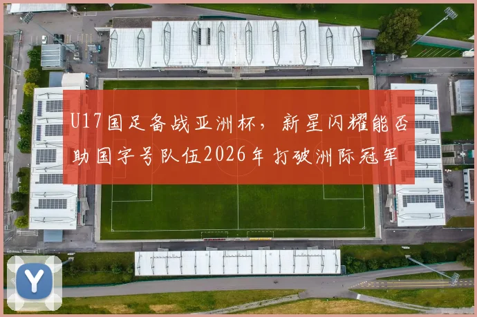 U17国足备战亚洲杯，新星闪耀能否助国字号队伍2026年打破洲际冠军荒？详细解析未来希望