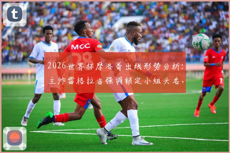 2026世界杯摩洛哥出线形势分析：主帅雷格拉吉强调锁定小组头名，详解球队备战策略与战术思想