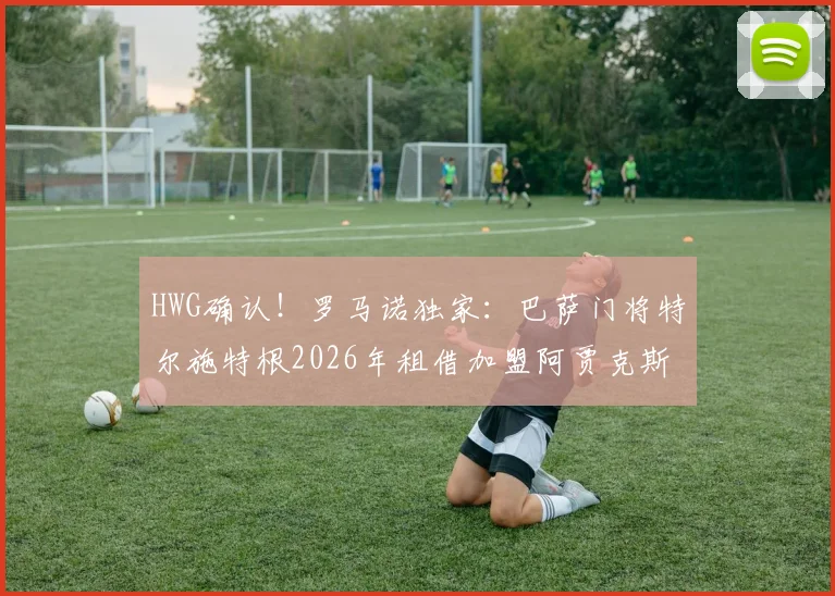 HWG确认!罗马诺独家:巴萨门将特尔施特根2026年租借加盟阿贾克斯,附球员生涯转会深度解析及未来前景预测