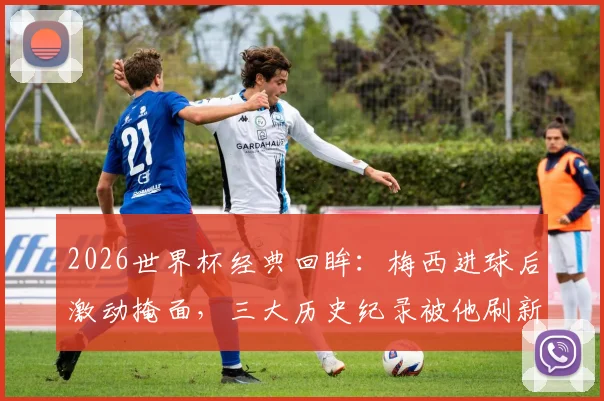 2026世界杯经典回眸:梅西进球后激动掩面,三大历史纪录被他刷新,阿根廷英雄再度封神