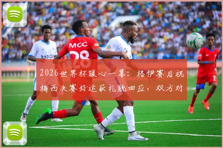 2026世界杯暖心一幕：格伊赛后祝梅西决赛好运获礼貌回应，双方对话内容细节曝光