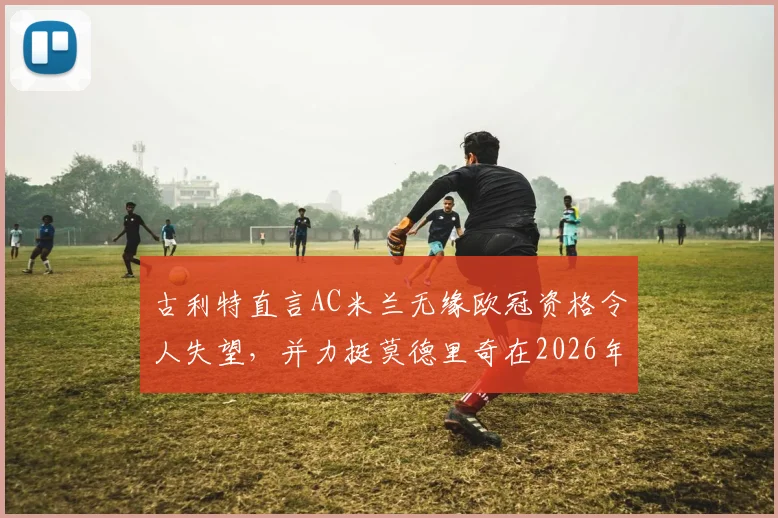 古利特直言AC米兰无缘欧冠资格令人失望,并力挺莫德里奇在2026年留下:名宿视角下的深度解读