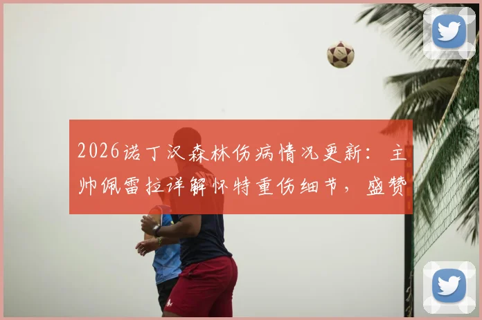 2026诺丁汉森林伤病情况更新：主帅佩雷拉详解怀特重伤细节，盛赞其坚强意志并展望回归，附球队伤病潮分析