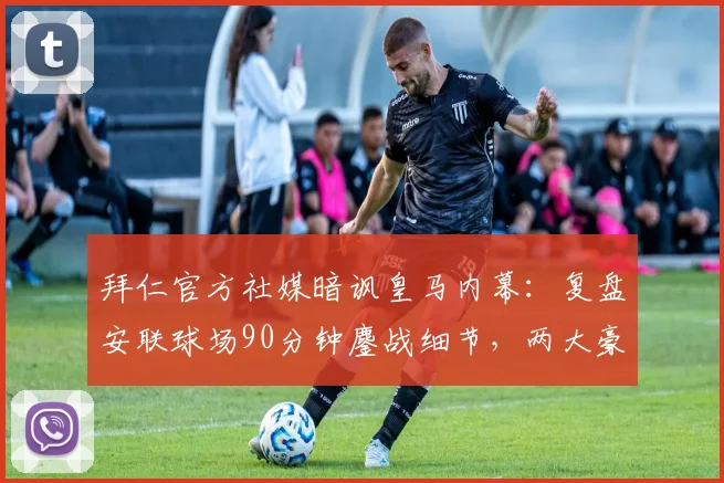 拜仁官方社媒暗讽皇马内幕：复盘安联球场90分钟鏖战细节，两大豪门恩怨再度升级