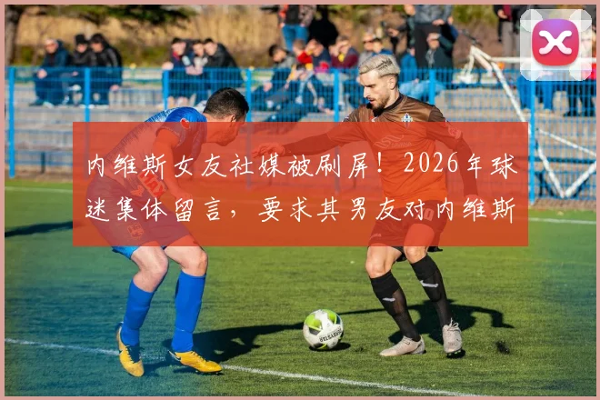 内维斯女友社媒被刷屏！2026年球迷集体留言，要求其男友对内维斯尊重的C罗事件表态