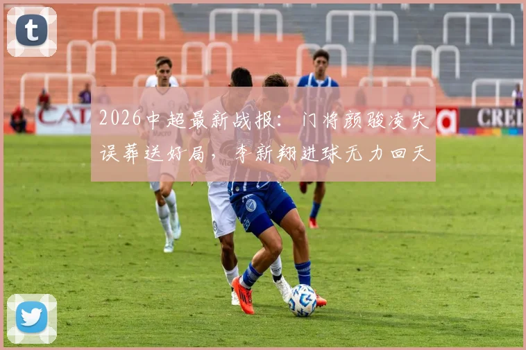 2026中超最新战报：门将颜骏凌失误葬送好局，李新翔进球无力回天，重庆铜梁龙主场2-1逆转上海海港