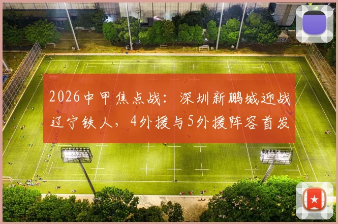 2026中甲焦点战:深圳新鹏城迎战辽宁铁人,4外援与5外援阵容首发分析,费利佩领衔锋线